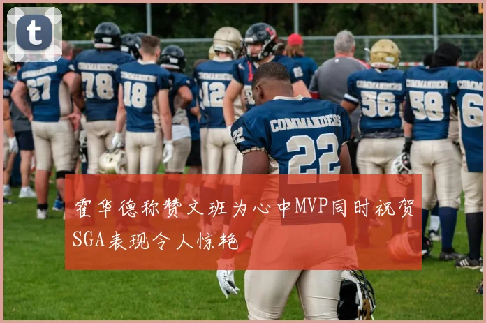 霍华德称赞文班为心中MVP同时祝贺SGA表现令人惊艳