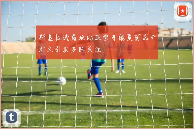 斯基拉透露坎比亚索可能夏窗离开尤文引发多队关注