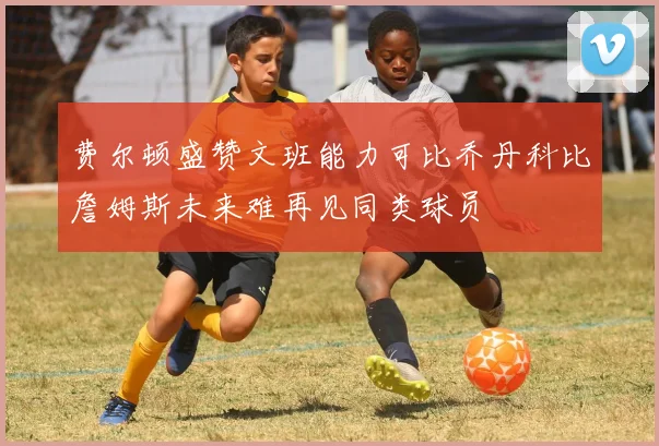 费尔顿盛赞文班能力可比乔丹科比詹姆斯未来难再见同类球员