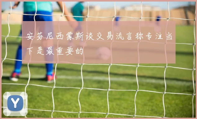 安芬尼西蒙斯谈交易流言称专注当下是最重要的