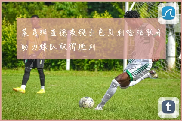 菜鸟理查德表现出色贝利哈珀联手助力球队取得胜利