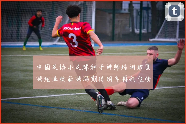 中国足协小足球种子讲师培训班圆满结业收获满满期待明年再创佳绩
