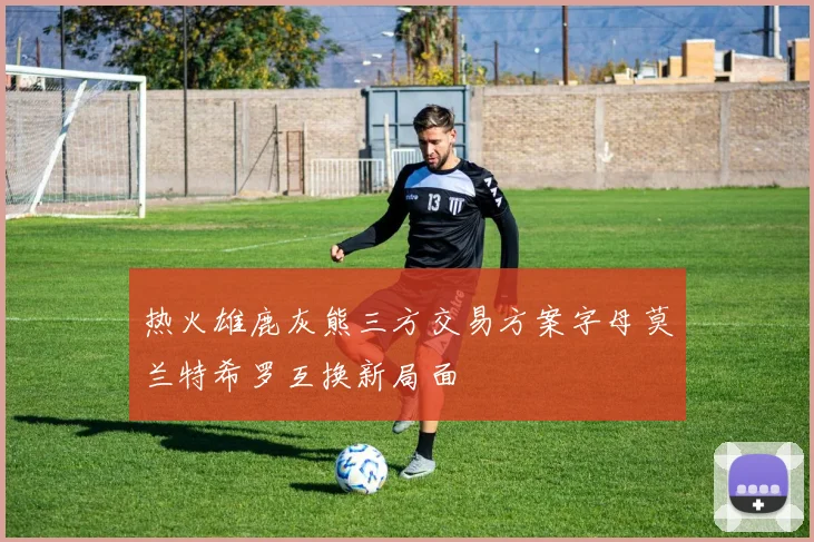 热火雄鹿灰熊三方交易方案字母莫兰特希罗互换新局面