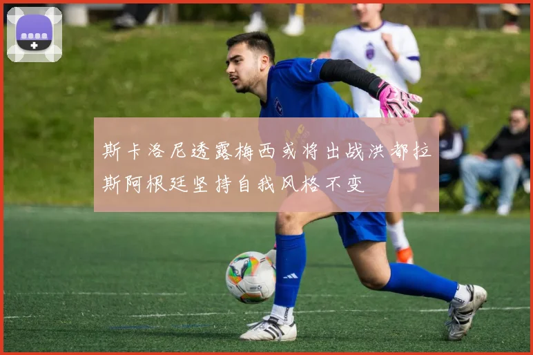 斯卡洛尼透露梅西或将出战洪都拉斯阿根廷坚持自我风格不变