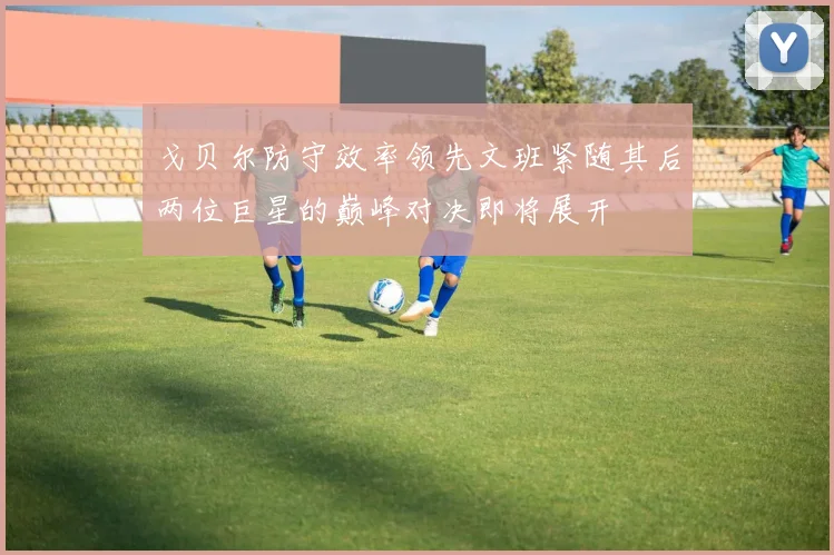 戈贝尔防守效率领先文班紧随其后两位巨星的巅峰对决即将展开