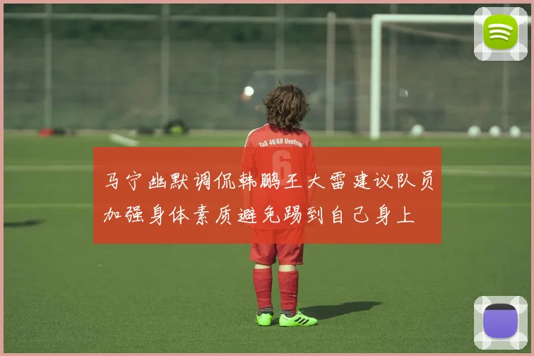 马宁幽默调侃韩鹏王大雷建议队员加强身体素质避免踢到自己身上