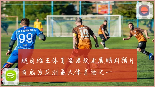 越南雄王体育场建设进展顺利预计将成为亚洲最大体育场之一